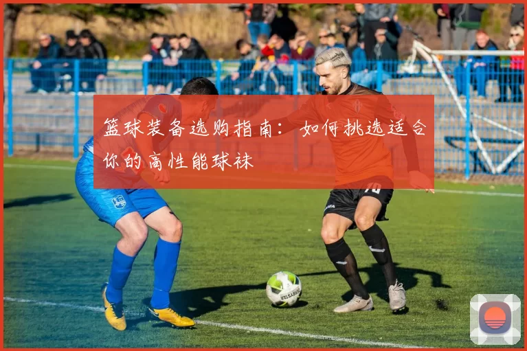 篮球装备选购指南：如何挑选适合你的高性能球袜