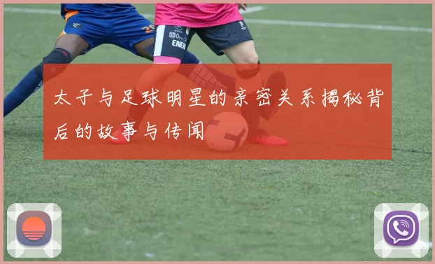 太子与足球明星的亲密关系揭秘背后的故事与传闻