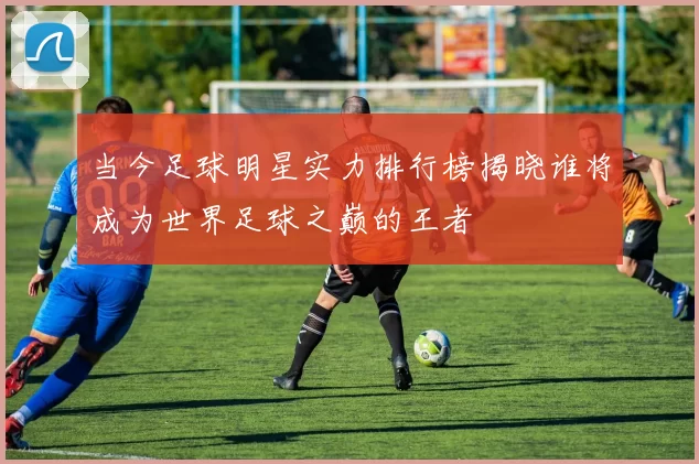 当今足球明星实力排行榜揭晓谁将成为世界足球之巅的王者