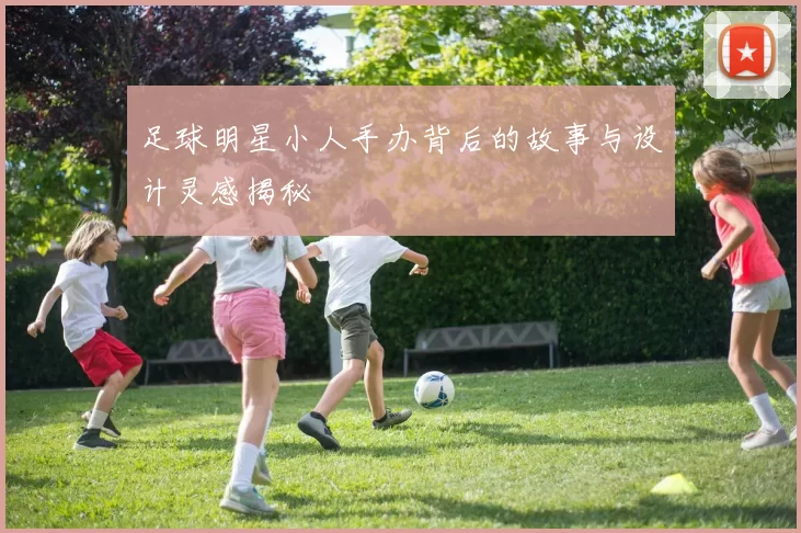 足球明星小人手办背后的故事与设计灵感揭秘