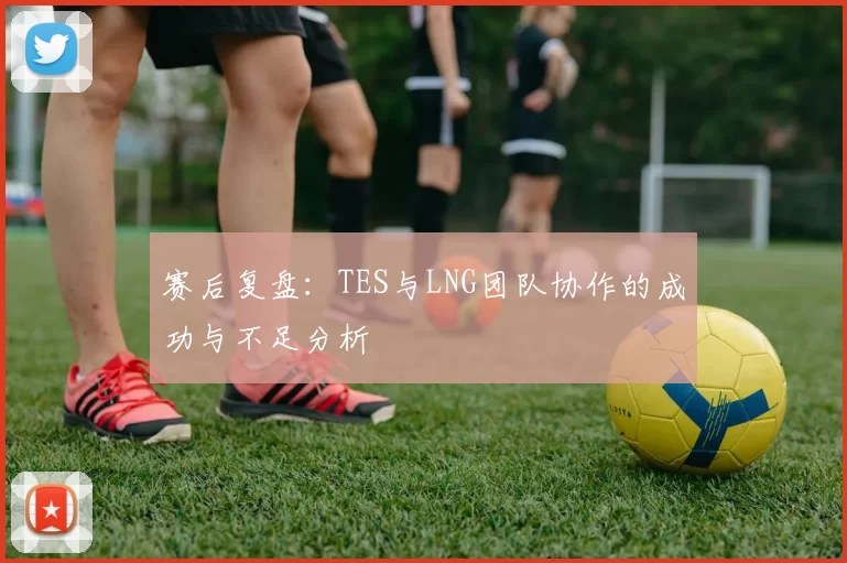 赛后复盘：TES与LNG团队协作的成功与不足分析