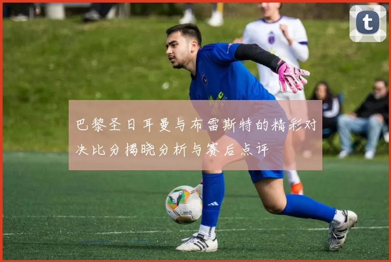 巴黎圣日耳曼与布雷斯特的精彩对决比分揭晓分析与赛后点评