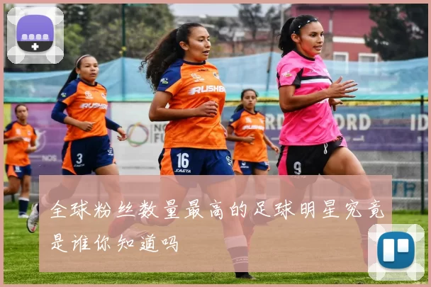 全球粉丝数量最高的足球明星究竟是谁你知道吗