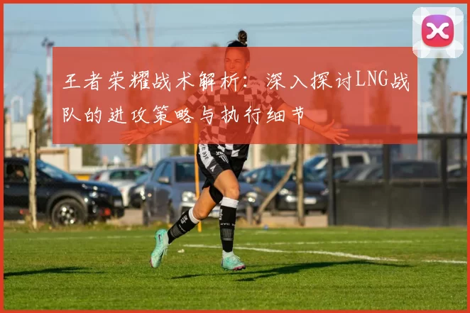 王者荣耀战术解析：深入探讨LNG战队的进攻策略与执行细节