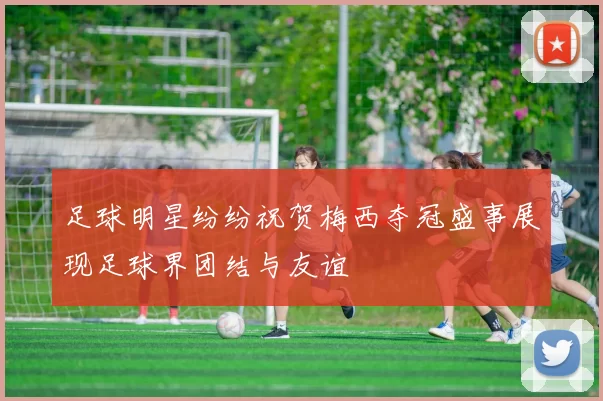 足球明星纷纷祝贺梅西夺冠盛事展现足球界团结与友谊