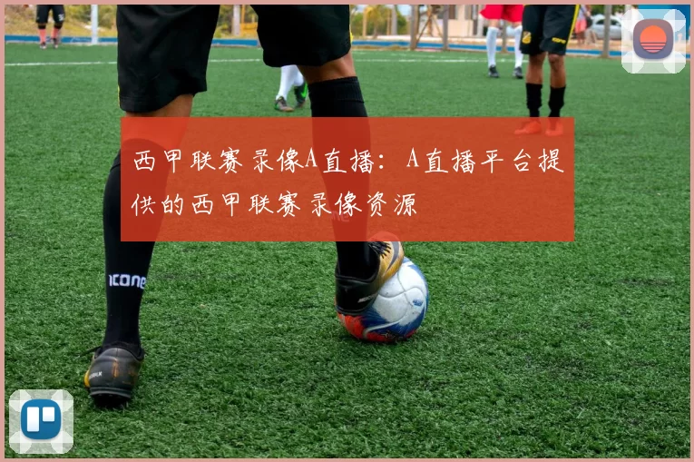 西甲联赛录像A直播：A直播平台提供的西甲联赛录像资源