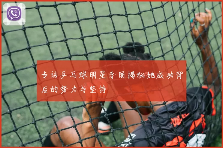 专访乒乓球明星李丽揭秘她成功背后的努力与坚持