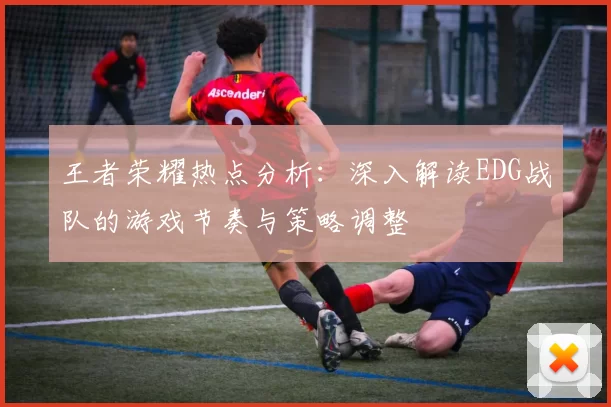王者荣耀热点分析：深入解读EDG战队的游戏节奏与策略调整
