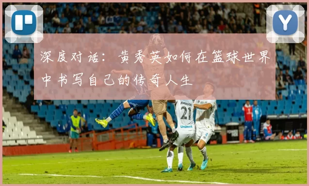 深度对话：黄秀英如何在篮球世界中书写自己的传奇人生