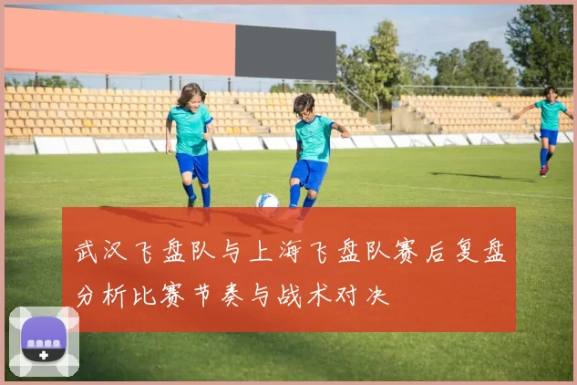 武汉飞盘队与上海飞盘队赛后复盘分析比赛节奏与战术对决