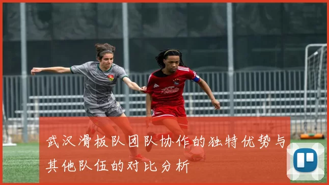 武汉滑板队团队协作的独特优势与其他队伍的对比分析
