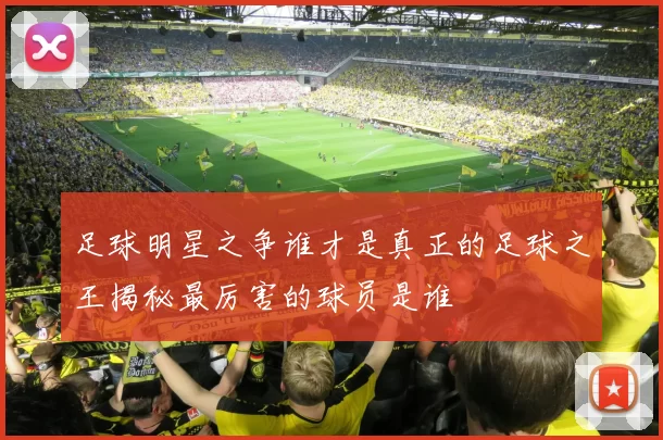 足球明星之争谁才是真正的足球之王揭秘最厉害的球员是谁