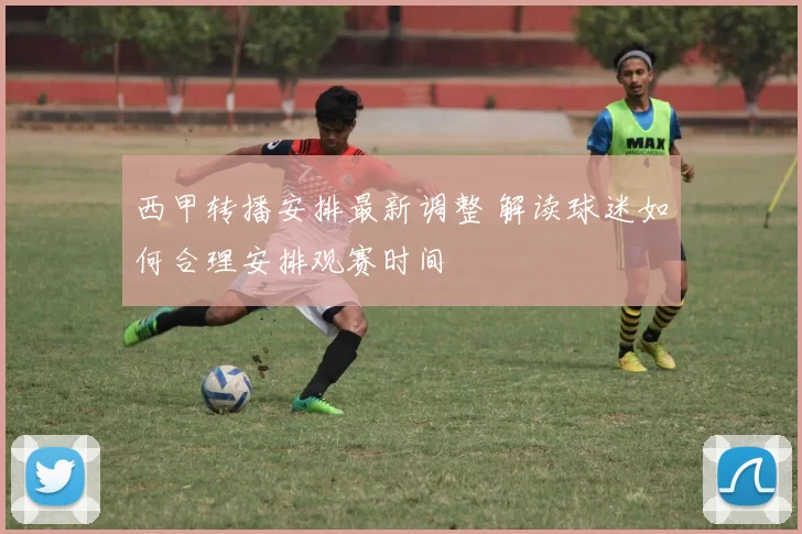 西甲转播安排最新调整 解读球迷如何合理安排观赛时间