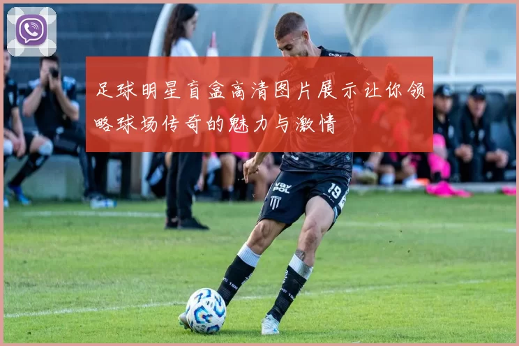 足球明星盲盒高清图片展示让你领略球场传奇的魅力与激情
