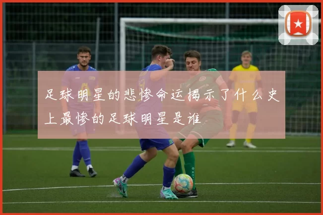 足球明星的悲惨命运揭示了什么史上最惨的足球明星是谁