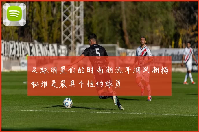 足球明星们的时尚潮流耳洞风潮揭秘谁是最具个性的球员