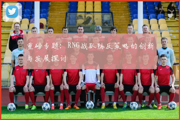重磅专题：RNG战队防反策略的创新与发展探讨