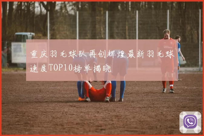 重庆羽毛球队再创辉煌最新羽毛球速度TOP10榜单揭晓