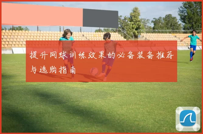 提升网球训练效果的必备装备推荐与选购指南
