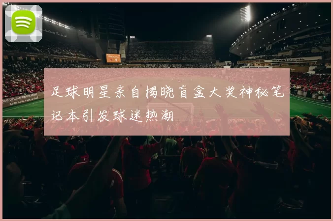 足球明星亲自揭晓盲盒大奖神秘笔记本引发球迷热潮