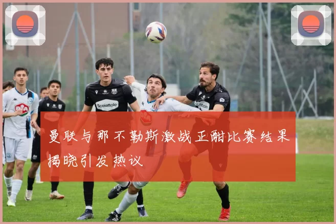 曼联与那不勒斯激战正酣比赛结果揭晓引发热议