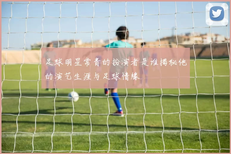 足球明星常青的扮演者是谁揭秘他的演艺生涯与足球情缘