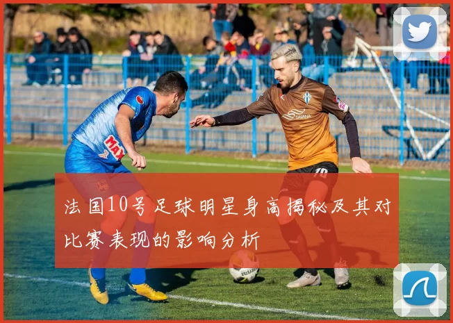 法国10号足球明星身高揭秘及其对比赛表现的影响分析