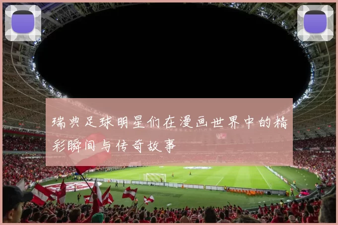 瑞典足球明星们在漫画世界中的精彩瞬间与传奇故事