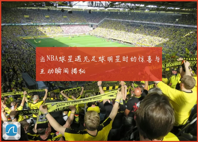 当NBA球星遇见足球明星时的惊喜与互动瞬间揭秘