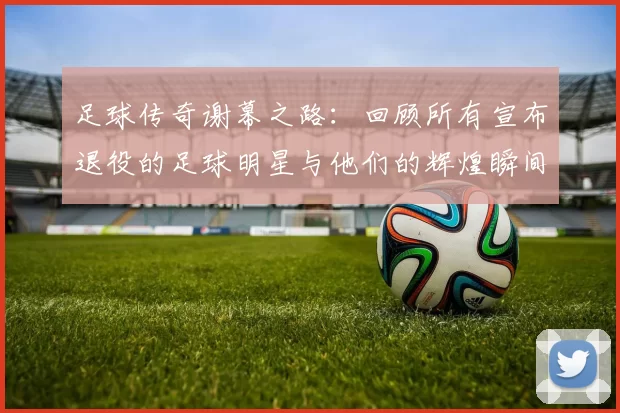 足球传奇谢幕之路：回顾所有宣布退役的足球明星与他们的辉煌瞬间