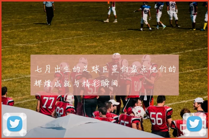 七月出生的足球巨星们盘点他们的辉煌成就与精彩瞬间