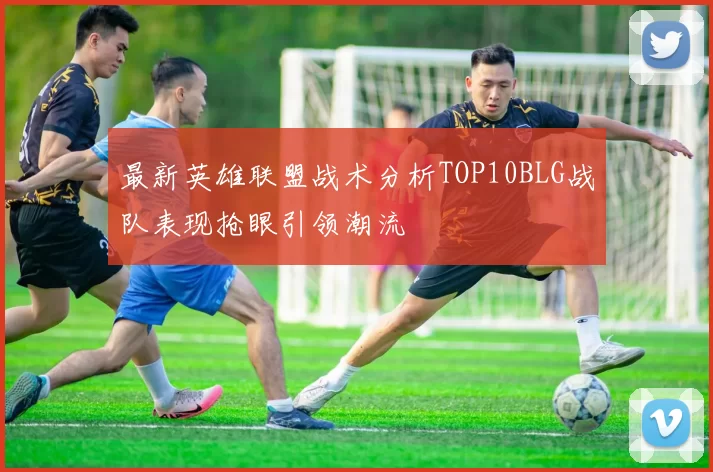 最新英雄联盟战术分析TOP10BLG战队表现抢眼引领潮流
