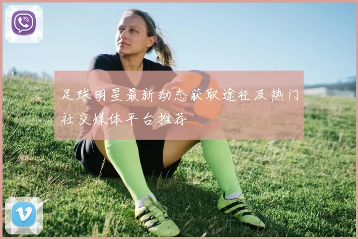 足球明星最新动态获取途径及热门社交媒体平台推荐