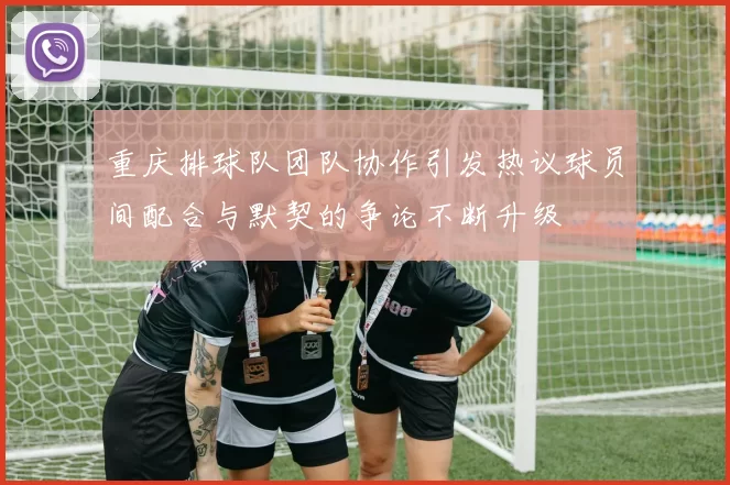 重庆排球队团队协作引发热议球员间配合与默契的争论不断升级