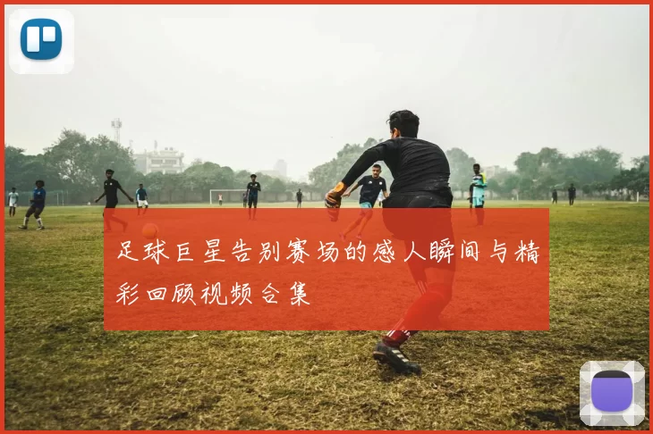 足球巨星告别赛场的感人瞬间与精彩回顾视频合集