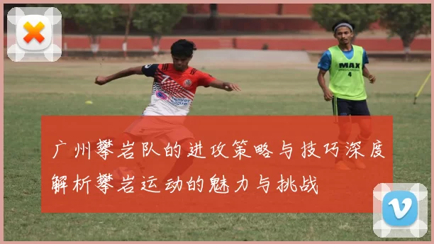 广州攀岩队的进攻策略与技巧深度解析攀岩运动的魅力与挑战