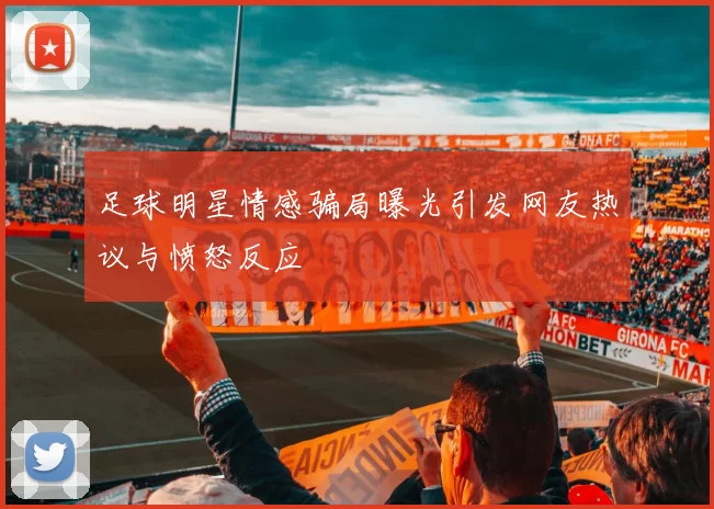 足球明星情感骗局曝光引发网友热议与愤怒反应