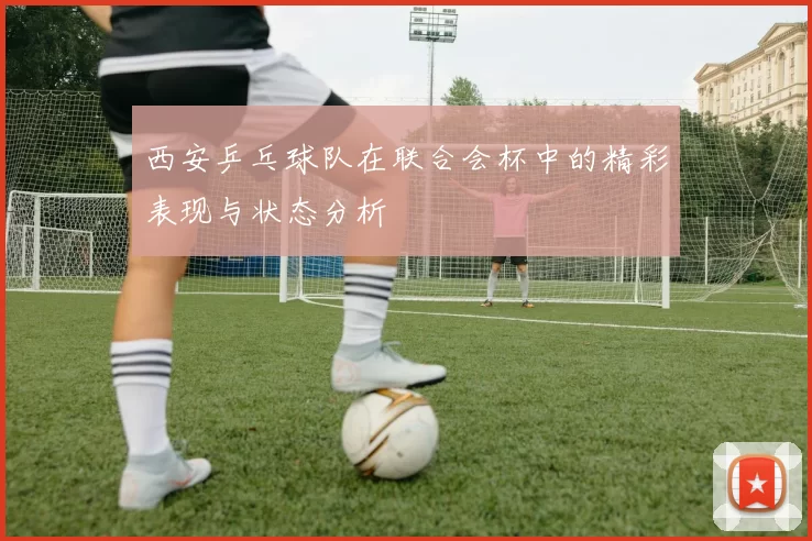 西安乒乓球队在联合会杯中的精彩表现与状态分析