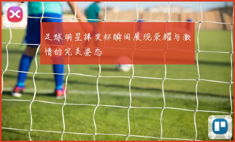 足球明星捧奖杯瞬间展现荣耀与激情的完美姿态