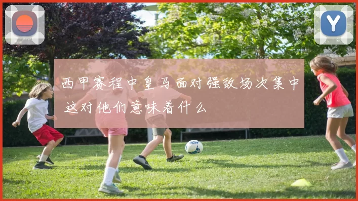 西甲赛程中皇马面对强敌场次集中 这对他们意味着什么