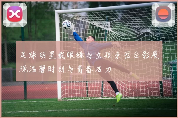 足球明星戴眼镜与女孩亲密合影展现温馨时刻与青春活力