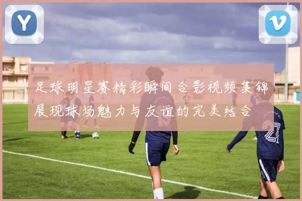 足球明星赛精彩瞬间合影视频集锦展现球场魅力与友谊的完美结合