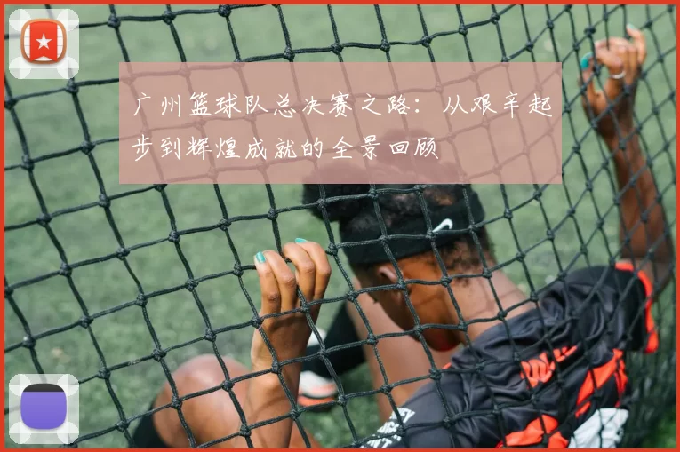 广州篮球队总决赛之路：从艰辛起步到辉煌成就的全景回顾