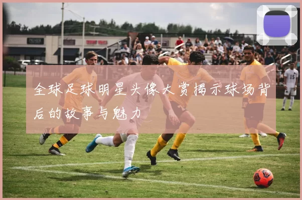 全球足球明星头像大赏揭示球场背后的故事与魅力