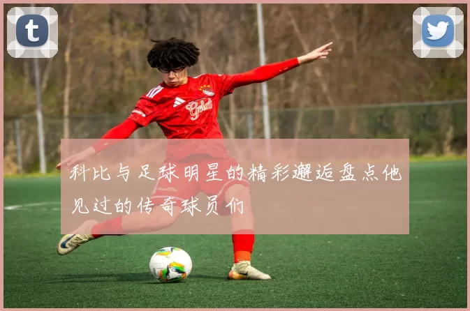 科比与足球明星的精彩邂逅盘点他见过的传奇球员们