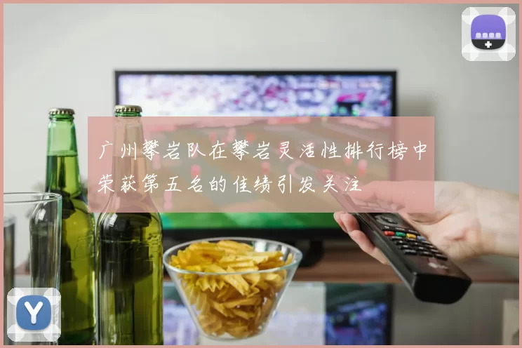 广州攀岩队在攀岩灵活性排行榜中荣获第五名的佳绩引发关注