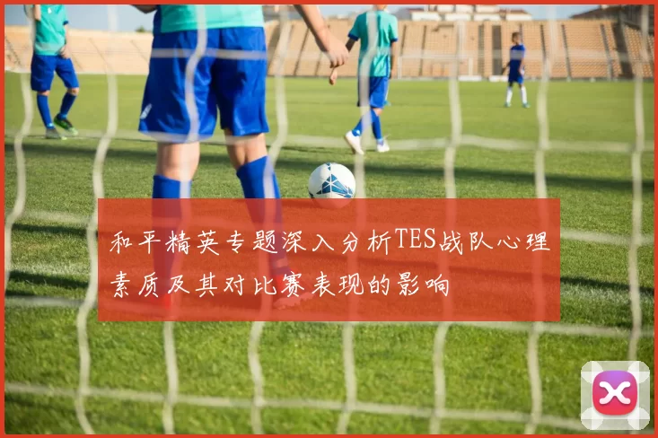 和平精英专题深入分析TES战队心理素质及其对比赛表现的影响