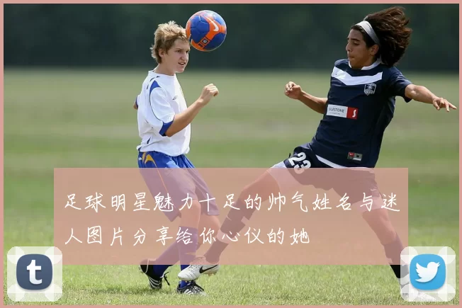 足球明星魅力十足的帅气姓名与迷人图片分享给你心仪的她