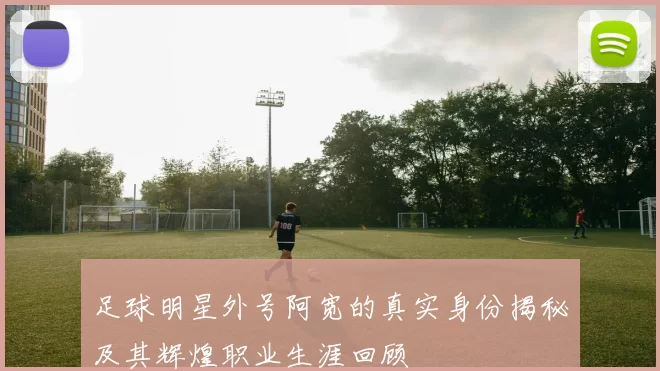 足球明星外号阿宽的真实身份揭秘及其辉煌职业生涯回顾