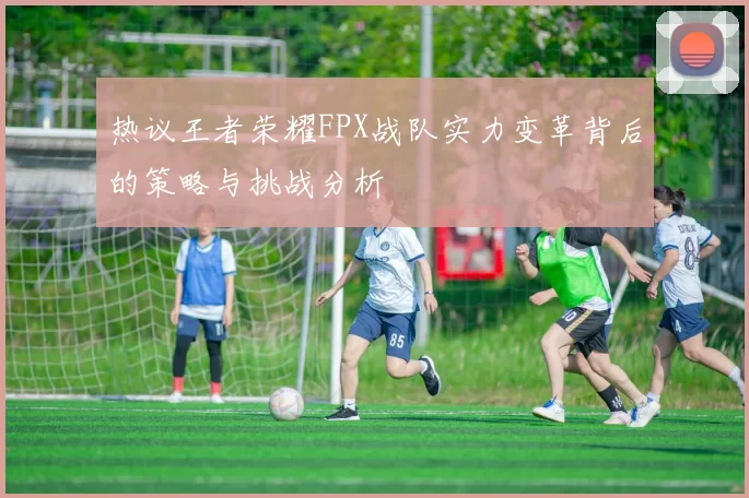 热议王者荣耀FPX战队实力变革背后的策略与挑战分析